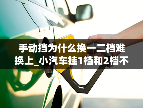 手动挡为什么换一二档难换上_小汽车挂1档和2档不顺畅是怎么回事