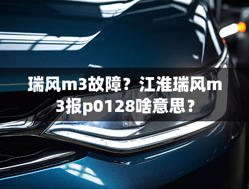 瑞风m3故障？江淮瑞风m3报p0128啥意思？