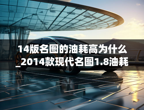 14版名图的油耗高为什么_2014款现代名图1.8油耗北京现代名图怎么样