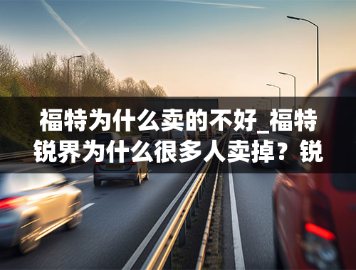 福特为什么卖的不好_福特锐界为什么很多人卖掉？锐界2021款突然降价的原因