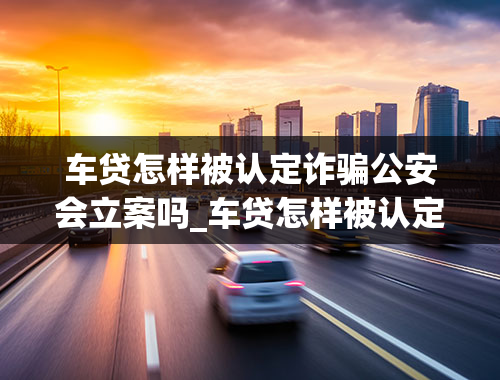 车贷怎样被认定诈骗公安会立案吗_车贷怎样被认定诈骗公安会立案吗安全吗