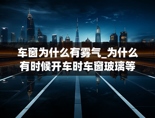 车窗为什么有雾气_为什么有时候开车时车窗玻璃等会有雾气-怎么回事呢