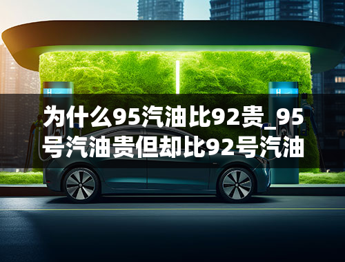 为什么95汽油比92贵_95号汽油贵但却比92号汽油耐烧且油耗低，事实是这样吗？