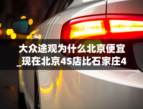 大众途观为什么北京便宜_现在北京4S店比石家庄4S店买途观能便宜多少钱？