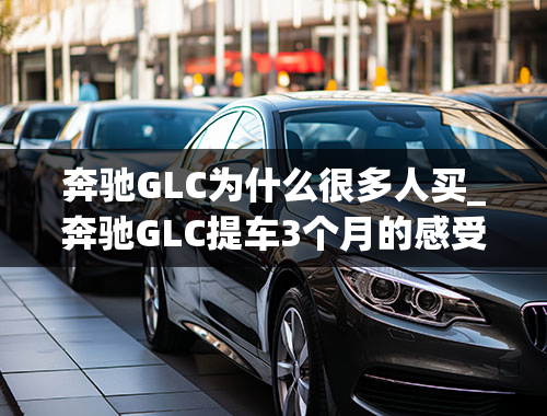 奔驰GLC为什么很多人买_奔驰GLC提车3个月的感受，为什么当时会选GLC，花了多钱？