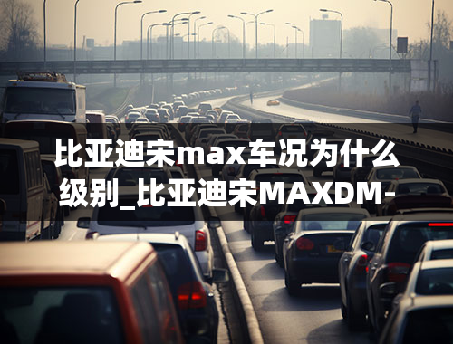 比亚迪宋max车况为什么级别_比亚迪宋MAXDM-i最快八月上市，内饰更有档次，还有什么优点？