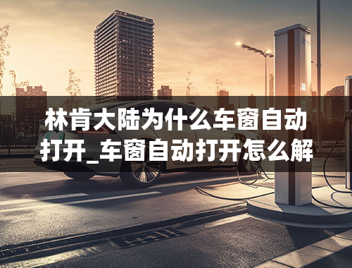 林肯大陆为什么车窗自动打开_车窗自动打开怎么解决解决车窗自动打开的问题