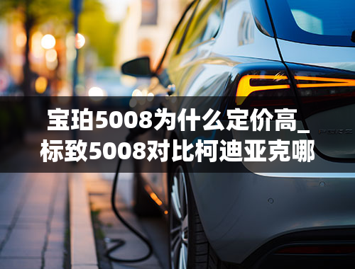 宝珀5008为什么定价高_标致5008对比柯迪亚克哪个好-