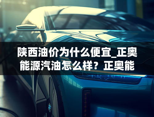 陕西油价为什么便宜_正奥能源汽油怎么样？正奥能源汽油为什么便宜