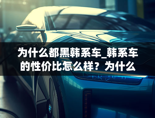 为什么都黑韩系车_韩系车的性价比怎么样？为什么很多人排斥韩系车？