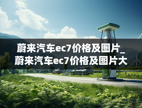 蔚来汽车ec7价格及图片_蔚来汽车ec7价格及图片大全