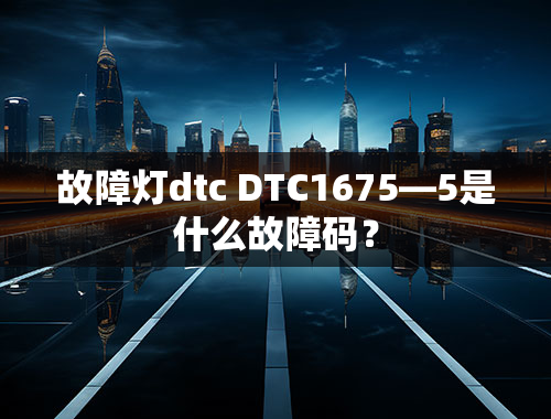 故障灯dtc DTC1675—5是什么故障码？