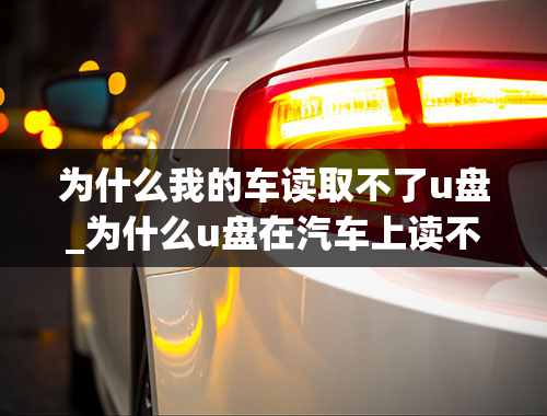 为什么我的车读取不了u盘_为什么u盘在汽车上读不出来