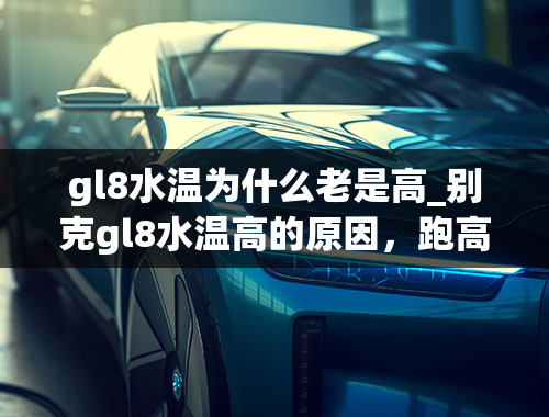 gl8水温为什么老是高_别克gl8水温高的原因，跑高速不高温！跑市区堵车就开锅！请帮帮我！