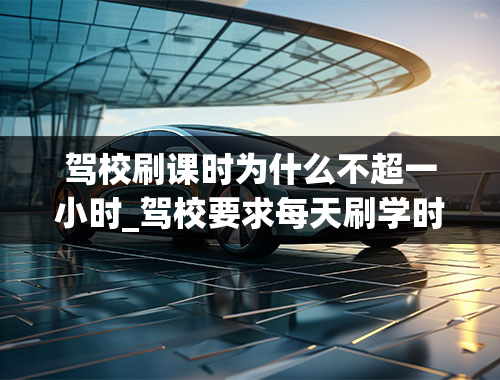 驾校刷课时为什么不超一小时_驾校要求每天刷学时4小时,如果不够4小时怎么办