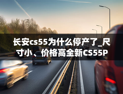 长安cs55为什么停产了_尺寸小、价格高全新CS55PLUS绷不住了？