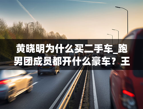 黄晓明为什么买二手车_跑男团成员都开什么豪车？王祖蓝的车才十万？