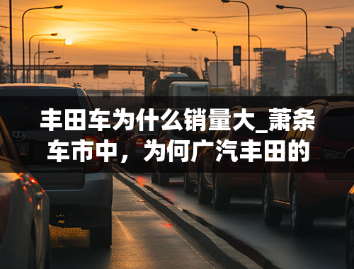 丰田车为什么销量大_萧条车市中，为何广汽丰田的销量仍增长了25.9%？懂车人道出猫腻