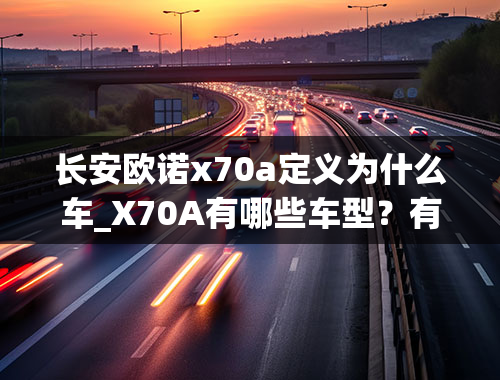 长安欧诺x70a定义为什么车_X70A有哪些车型？有自动挡的吗？