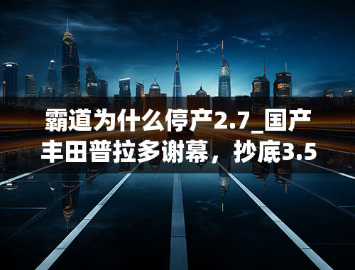 霸道为什么停产2.7_国产丰田普拉多谢幕，抄底3.5L独苗才是真爱粉