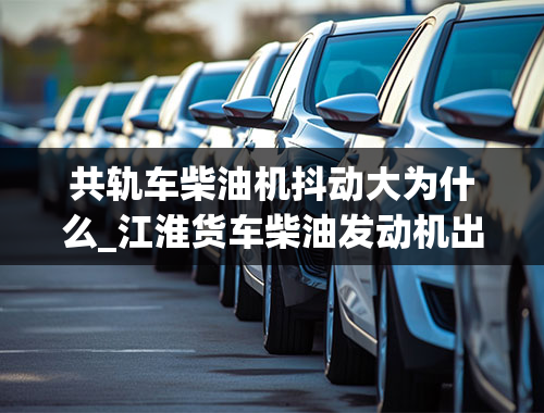 共轨车柴油机抖动大为什么_江淮货车柴油发动机出现怠速不稳抖动是什么原因-