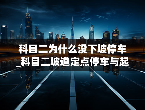 科目二为什么没下坡停车_科目二坡道定点停车与起步不溜车不熄火不走是怎么回事？