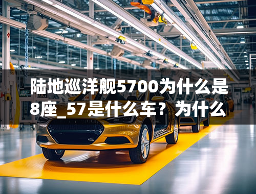 陆地巡洋舰5700为什么是8座_57是什么车？为什么说不到30我必开大57