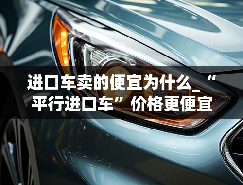 进口车卖的便宜为什么_“平行进口车”价格更便宜？其中缘由不得不知！