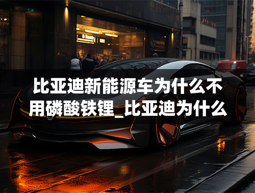 比亚迪新能源车为什么不用磷酸铁锂_比亚迪为什么坚持磷酸铁锂电池路线？