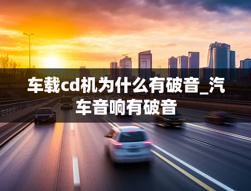 车载cd机为什么有破音_汽车音响有破音