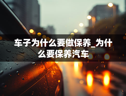 车子为什么要做保养_为什么要保养汽车