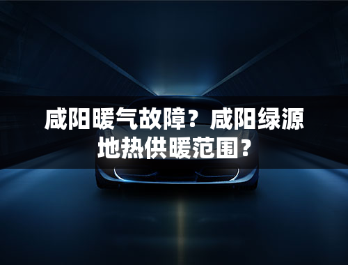 咸阳暖气故障？咸阳绿源地热供暖范围？