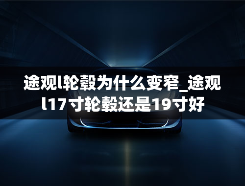 途观l轮毂为什么变窄_途观l17寸轮毂还是19寸好