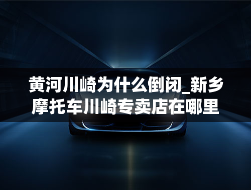 黄河川崎为什么倒闭_新乡摩托车川崎专卖店在哪里