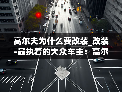 高尔夫为什么要改装_改装-最执着的大众车主：高尔夫开37年，花100万改装