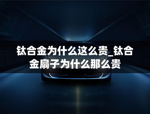 钛合金为什么这么贵_钛合金扇子为什么那么贵