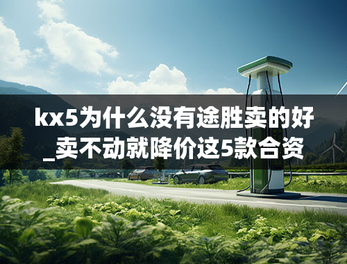 kx5为什么没有途胜卖的好_卖不动就降价这5款合资紧凑型SUV最高降3.5万，最低跌至12万多起