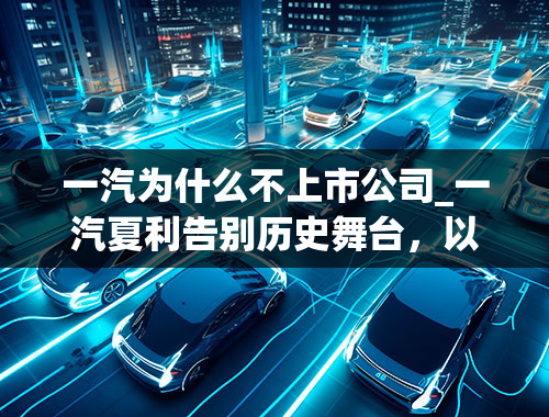 一汽为什么不上市公司_一汽夏利告别历史舞台，以这样的原因倒下，实在令人唏嘘！