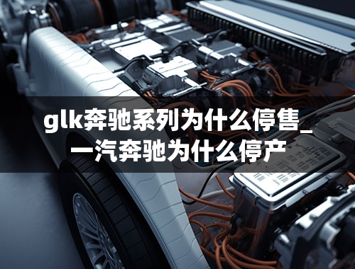 glk奔驰系列为什么停售_一汽奔驰为什么停产