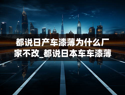 都说日产车漆薄为什么厂家不改_都说日本车车漆薄，安全系数低，为什么都去买日本车？