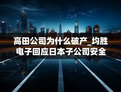 高田公司为什么破产_均胜电子回应日本子公司安全带数据造假仅部分产品涉及中国市场