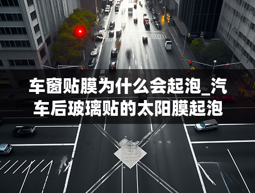 车窗贴膜为什么会起泡_汽车后玻璃贴的太阳膜起泡，是什么原因？该如何处理？