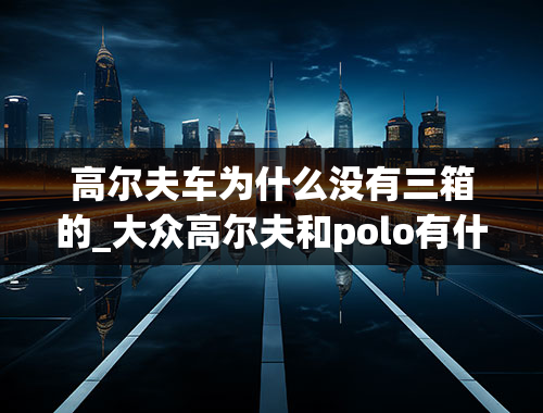 高尔夫车为什么没有三箱的_大众高尔夫和polo有什么区别？