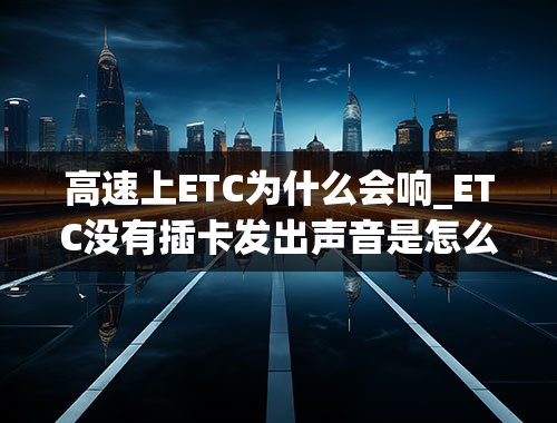 高速上ETC为什么会响_ETC没有插卡发出声音是怎么回事？