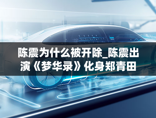 陈震为什么被开除_陈震出演《梦华录》化身郑青田角色热度拉满