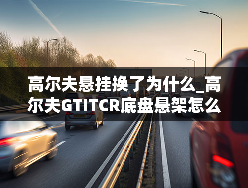 高尔夫悬挂换了为什么_高尔夫GTITCR底盘悬架怎么样？