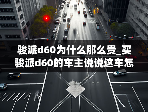 骏派d60为什么那么贵_买骏派d60的车主说说这车怎么样