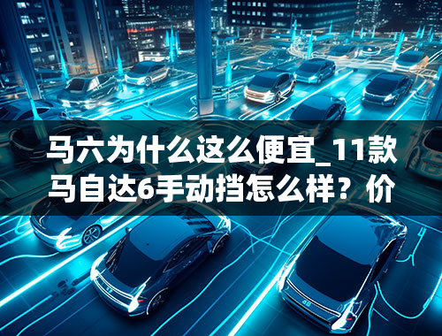 马六为什么这么便宜_11款马自达6手动挡怎么样？价格13.9万的样子