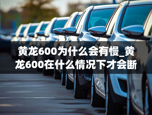 黄龙600为什么会有慢_黄龙600在什么情况下才会断轴