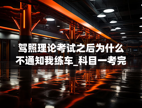 驾照理论考试之后为什么不通知我练车_科目一考完了，半年了科目二到现在都没叫我练车，打电话催他们，他们说学生放假，又把我给拖了，草，打算